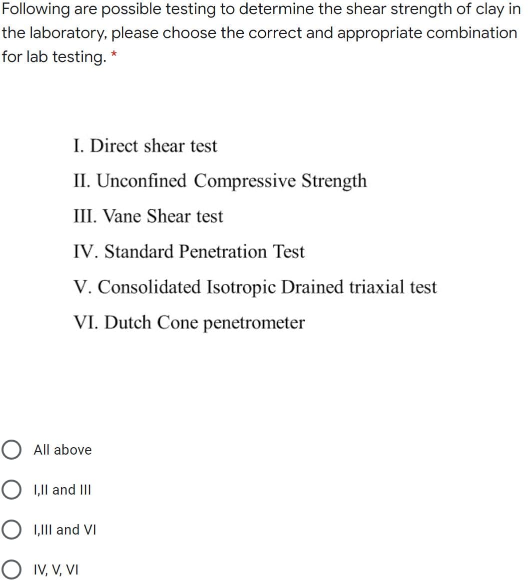 Following are possible testing to determine the shear strength of clay in
the laboratory, please choose the correct and appropriate combination
for lab testing. *
I. Direct shear test
II. Unconfined Compressive Strength
III. Vane Shear test
IV. Standard Penetration Test
V. Consolidated Isotropic Drained triaxial test
VI. Dutch Cone penetrometer
O All above
O 1,1l and III
O I,II and VI
O IV, V, VI
