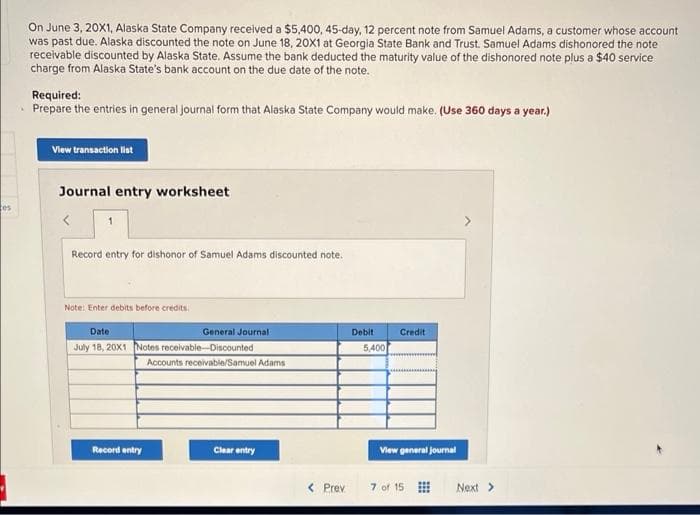 tes
On June 3, 20X1, Alaska State Company received a $5,400, 45-day, 12 percent note from Samuel Adams, a customer whose account
was past due. Alaska discounted the note on June 18, 20x1 at Georgia State Bank and Trust. Samuel Adams dishonored the note
receivable discounted by Alaska State. Assume the bank deducted the maturity value of the dishonored note plus a $40 service
charge from Alaska State's bank account on the due date of the note.
Required:
Prepare the entries in general journal form that Alaska State Company would make. (Use 360 days a year.)
View transaction list
Journal entry worksheet
<
1
Record entry for dishonor of Samuel Adams discounted note.
Note: Enter debits before credits.
Date
General Journal
July 18, 20X1 Notes receivable-Discounted
Record entry
Accounts receivable/Samuel Adams
Clear entry
< Prev
Debit
5,400
Credit
View general journal
7 of 15
Next >