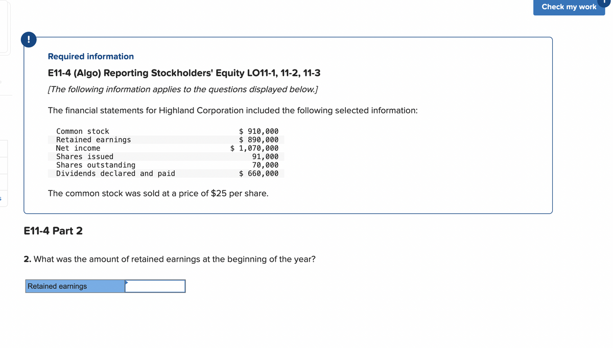 S
!
Required information
E11-4 (Algo) Reporting Stockholders' Equity LO11-1, 11-2, 11-3
[The following information applies to the questions displayed below.]
The financial statements for Highland Corporation included the following selected information:
Common stock
Retained earnings
Net income
Shares issued
Shares outstanding
Dividends declared and paid
The common stock was sold at a price of $25 per share.
E11-4 Part 2
$ 910,000
$ 890,000
$ 1,070,000
Retained earnings
91,000
70,000
$ 660,000
2. What was the amount of retained earnings at the beginning of the year?
Check my work
