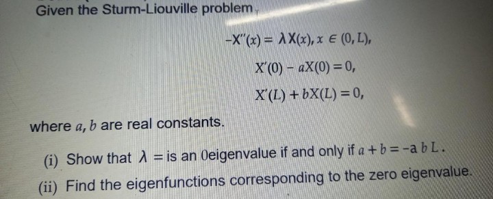 Given the Sturm-Liouville problem.
-X"(x) = AX(x), x E (0, L),
X (0) – aX(0) = 0,
X'(L) +bX(L) = 0,
where a, b are real constants.
(i) Show thatA = is an Oeigenvalue if and only if a +b = -a b L.
%3D
(ii) Find the eigenfunctions corresponding to the zero eigenvalue.
