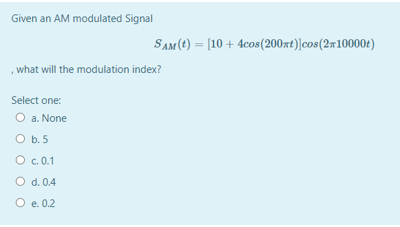 Given an AM modulated Signal
SAM (t) = [10 + 4cos(200rt)]cos(2r10000t)
, what will the modulation index?
Select one:
O a. None
O b. 5
O c. 0.1
O d. 0.4
O e. 0.2
