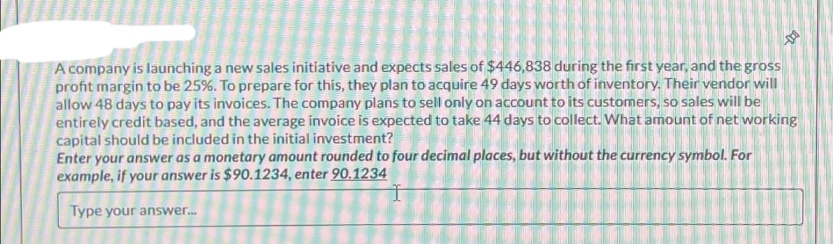 A company is launching a new sales initiative and expects sales of $446,838 during the first year, and the gross
profit margin to be 25%. To prepare for this, they plan to acquire 49 days worth of inventory. Their vendor will
allow 48 days to pay its invoices. The company plans to sell only on account to its customers, so sales will be
entirely credit based, and the average invoice is expected to take 44 days to collect. What amount of net working
capital should be included in the initial investment?
Enter your answer as a monetary amount rounded to four decimal places, but without the currency symbol. For
example, if your answer is $90.1234, enter 90.1234
Type your answer...