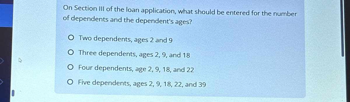 घ
On Section III of the loan application, what should be entered for the number
of dependents and the dependent's ages?
O Two dependents, ages 2 and 9
O Three dependents, ages 2, 9, and 18
O Four dependents, age 2, 9, 18, and 22
O Five dependents, ages 2, 9, 18, 22, and 39