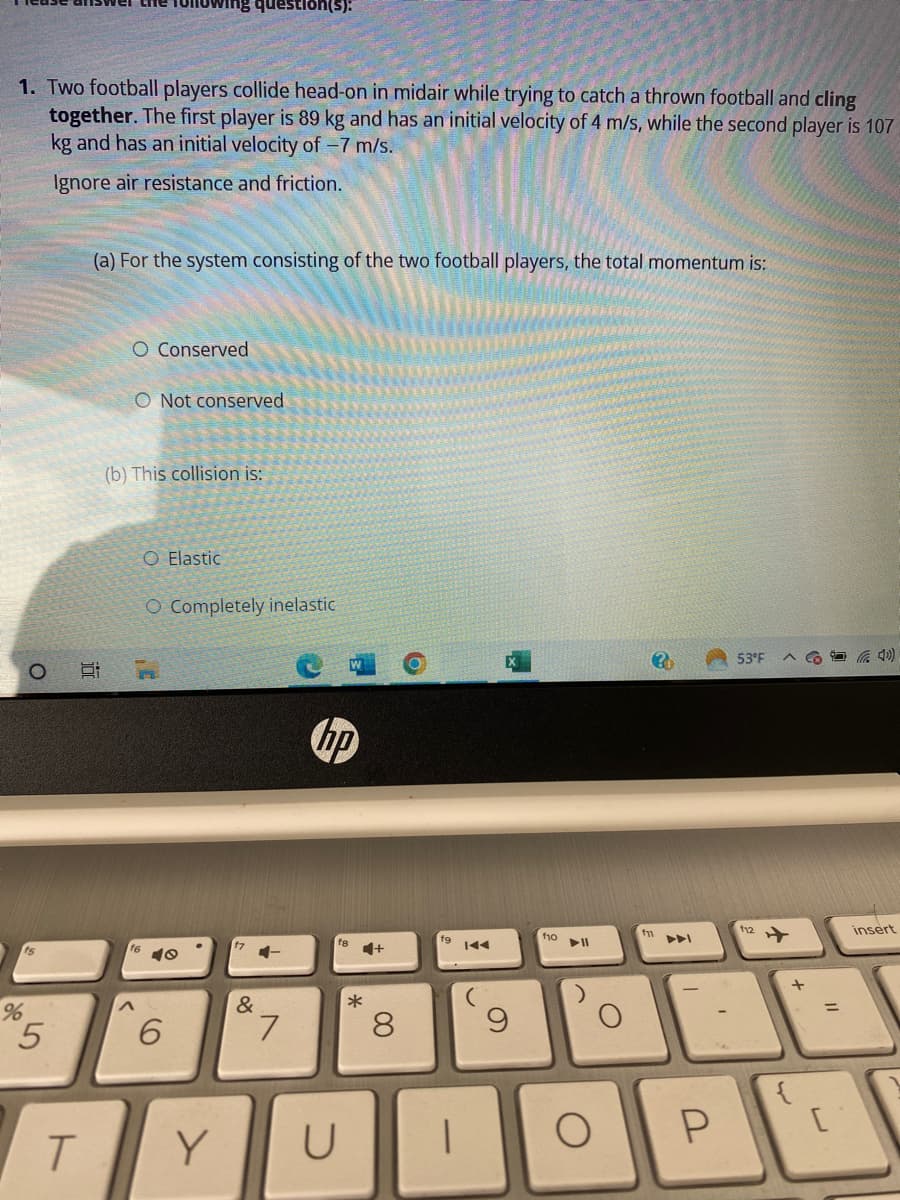 1. Two football players collide head-on in midair while trying to catch a thrown football and cling
together. The first player is 89 kg and has an initial velocity of 4 m/s, while the second player is 107
kg and has an initial velocity of -7 m/s.
Ignore air resistance and friction.
O
15
%
5
in
T
(a) For the system consisting of the two football players, the total momentum is:
O Conserved
O Not conserved
(b) This collision is:
^
question(s):
O Elastic
O Completely inelastic
40
6
Y
&
7
hp
U
*
+
8
I
9
f10
►II
O
O
f11
Y
P
53°F
112
+
{
C(4)
+
=
[
insert