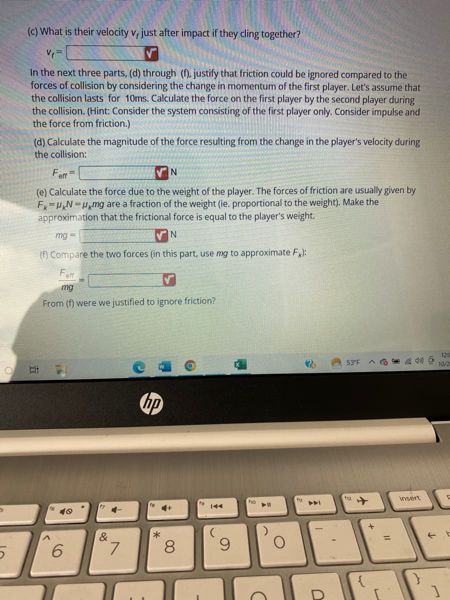 5
5
(c) What is their velocity v, just after impact if they cling together?
Vf=
In the next three parts, (d) through (f), justify that friction could be ignored compared to the
forces of collision by considering the change in momentum of the first player. Let's assume that
the collision lasts for 10ms. Calculate the force on the first player by the second player during
the collision. (Hint: Consider the system consisting of the first player only. Consider impulse and
the force from friction.)
(d) Calculate the magnitude of the force resulting from the change in the player's velocity during
the collision:
Feff
(e) Calculate the force due to the weight of the player. The forces of friction are usually given by
Fk=UKN=Umg are a fraction of the weight (ie. proportional to the weight). Make the
approximation that the frictional force is equal to the player's weight.
mg =
N
(f) Compare the two forces (in this part, use mg to approximate FK):
Feff
mg
From (f) were we justified to ignore friction?
Ei
16
16 10
6
&
4-
7
hp
N
*
8
fg
9
f10
C
f11
2
U
53°F
112
+
=
insert
}
12:0
10/2
D
← b