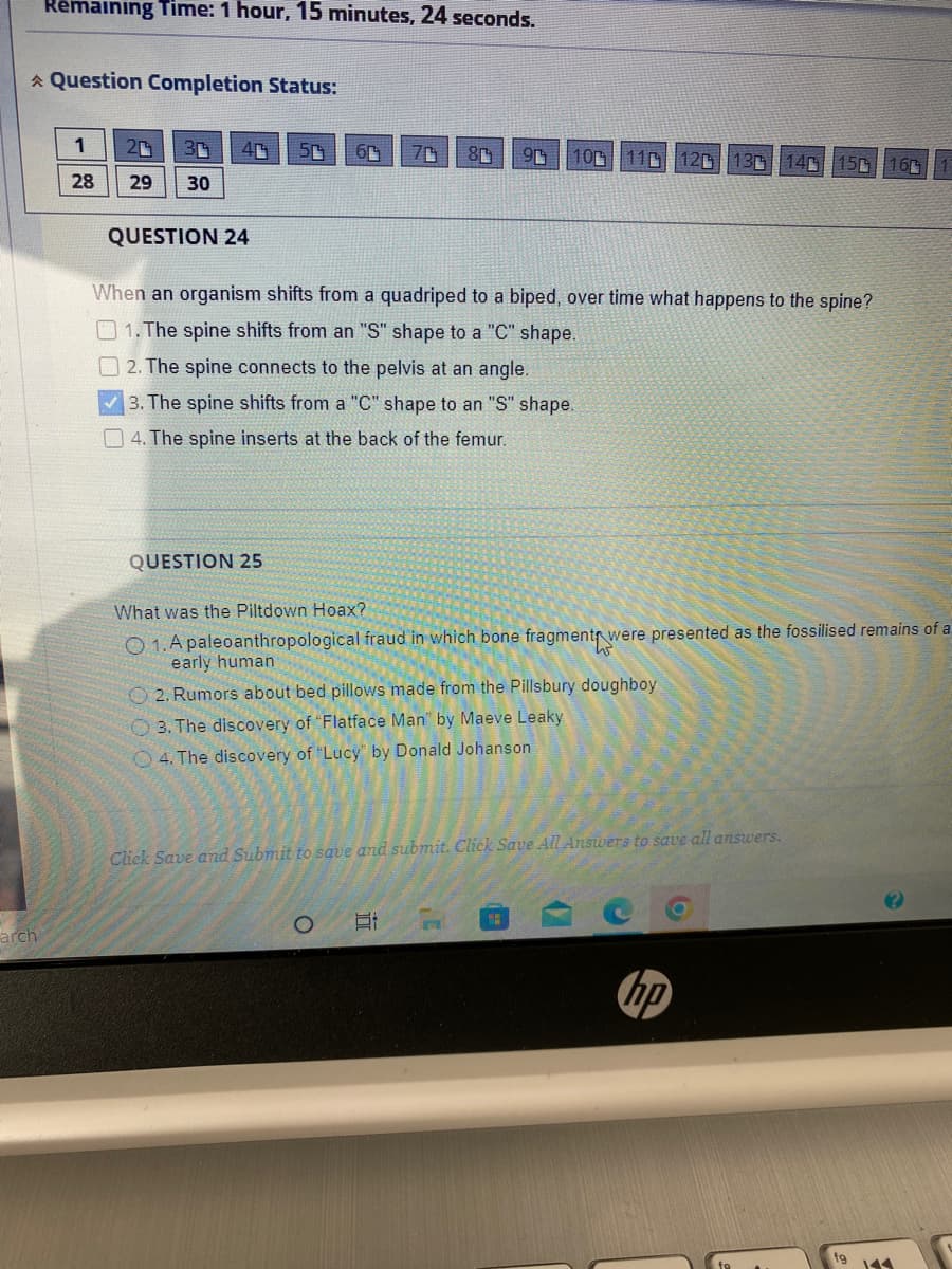 arch
Remaining Time: 1 hour, 15 minutes, 24 seconds.
Question Completion Status:
1
20 3
4
50 6
80
9 10 11 12
13 14 15 16
28
29
30
QUESTION 24
When an organism shifts from a quadriped to a biped, over time what happens to the spine?
1. The spine shifts from an "S" shape to a "C" shape.
2. The spine connects to the pelvis at an angle.
3. The spine shifts from a "C" shape to an "S" shape.
4. The spine inserts at the back of the femur.
QUESTION 25
What was the Piltdown Hoax?
O 1. A paleoanthropological fraud in which bone fragments were presented as the fossilised remains of a
early human
2. Rumors about bed pillows made from the Pillsbury doughboy
3. The discovery of "Flatface Man" by Maeve Leaky
4. The discovery of "Lucy" by Donald Johanson
Click Save and Submit to save and submit. Click Save All Answers to save all answers.
T
hp
O
IT
fg 144