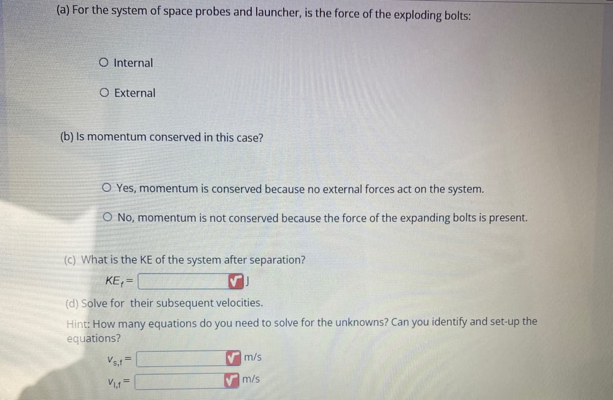 (a) For the system of space probes and launcher, is the force of the exploding bolts:
O Internal
O External
(b) Is momentum conserved in this case?
O Yes, momentum is conserved because no external forces act on the system.
O No, momentum is not conserved because the force of the expanding bolts is present.
(c) What is the KE of the system after separation?
KE₁=
(d) Solve for their subsequent velocities.
Hint: How many equations do you need to solve for the unknowns? Can you identify and set-up the
equations?
Vs,f=
V₁.f
m/s
✔m/s