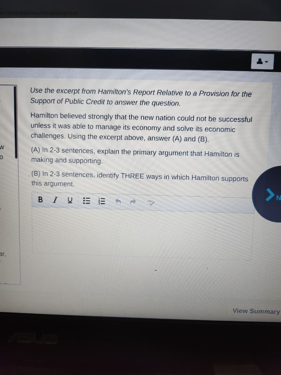 W
O
ar,
close=true&popup=true
Use the excerpt from Hamilton's Report Relative to a Provision for the
Support of Public Credit to answer the question.
Hamilton believed strongly that the new nation could not be successful
unless it was able to manage its economy and solve its economic
challenges. Using the excerpt above, answer (A) and (B).
(A) In 2-3 sentences, explain the primary argument that Hamilton is
making and supporting.
(B) In 2-3 sentences, identify THREE ways in which Hamilton supports
this argument.
BI U
abo
>N
View Summary
