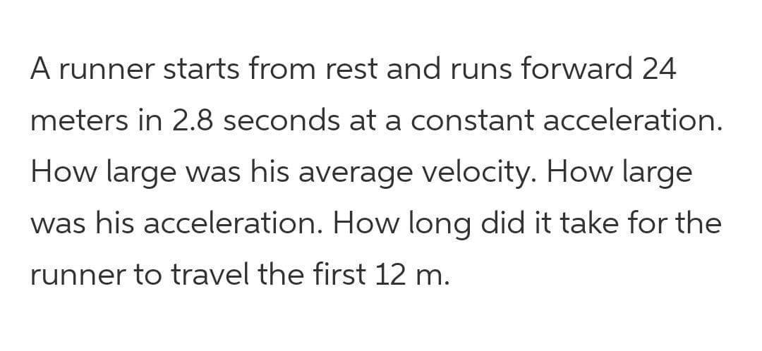 A runner starts from rest and runs forward 24
meters in 2.8 seconds at a constant acceleration.
How large was his average velocity. How large
was his acceleration. How long did it take for the
runner to travel the first 12 m.
