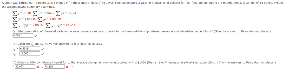 A study was carried out to relate sales revenue y (in thousands of dollars) to advertising expenditure x (also in thousands of dollars) for fast-food outlets during a 3 month period. A sample of 15 outlets yielded
the accompanying summary quantities.
=
= 1438.30
Σ - - 14.30 ΣΥ - 1438.30 Σχ2 = 13.95
X
Σγ2 = 140,355 Σχ
= 1388.20
-2401.87 -2 - 561.45
Σε - γ2 = 24
Σε
(a) What proportion of observed variation in sales revenue can be attributed to the linear relationship between revenue and advertising expenditure? (Give the answer to three decimal places.)
0.766
(b) Calculate s₂ and sы. (Give the answers to four decimal places.)
Se
Sb
= 6.5718
= 11.6661
(c) Obtain a 90% confidence interval for b, the average change in revenue associated with a $1000 (that is, 1 unit) increase in advertising expenditure. (Give the answers to three decimal places.)
(32.977
×
74.296
× )