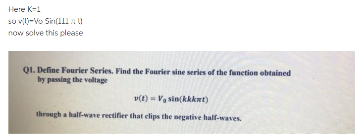 Here K=1
so (t)=Vo Sin(111 n t)
now solve this please
QI. Define Fourier Series. Find the Fourier sine series of the function obtained
by passing the voltage
v(t) = Vo sin(kkknt)
through a half-wave rectifier that clips the negative half-waves.
