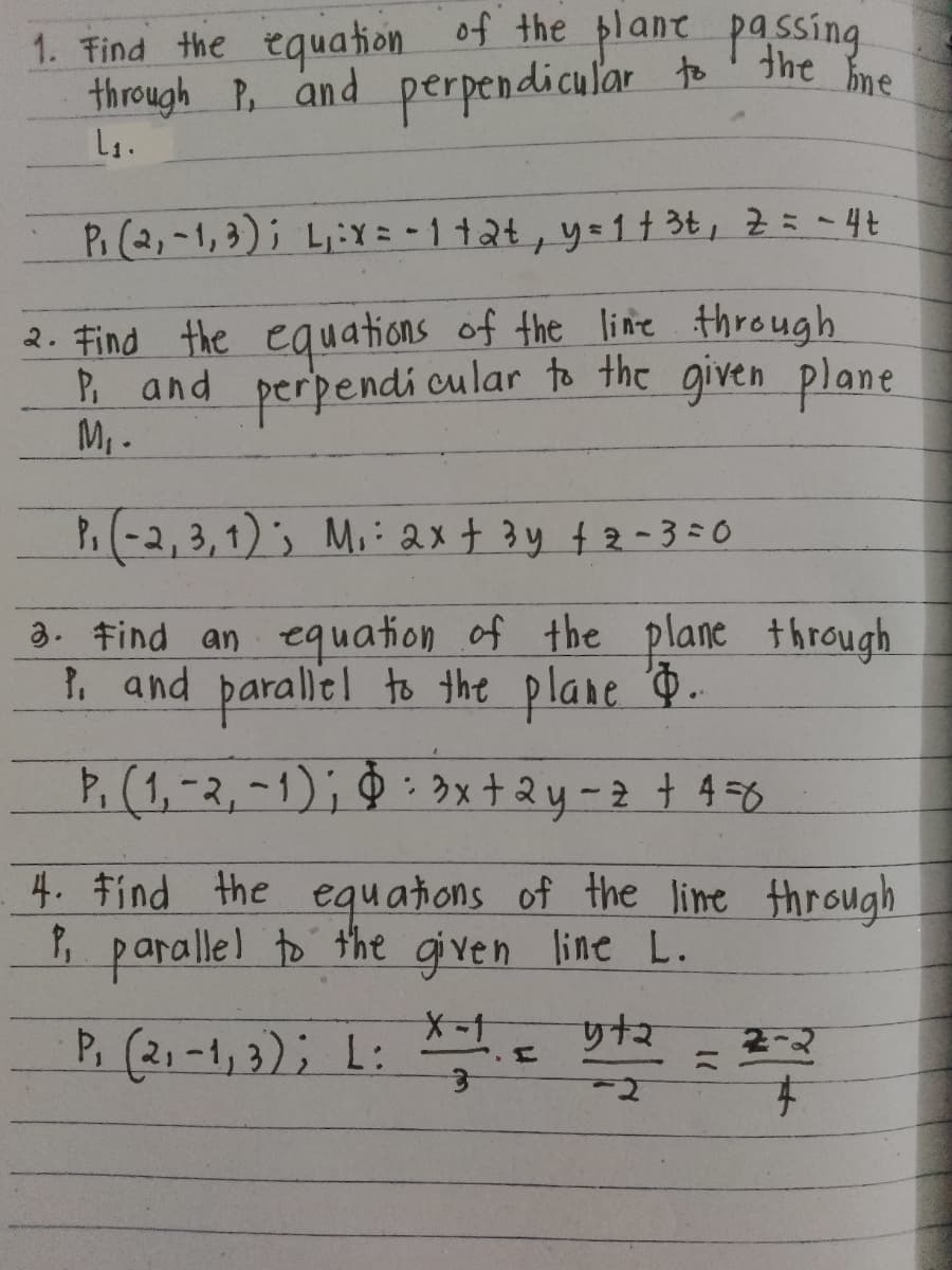 1. Find the equation of the plane passing
through P, and perpendicular to the line
L₁.
P(2,-1,3); L:x=-1+2+, y = 1 +3t, Z = - 4t
2. Find the equations of the line through
P, and perpendicular to the given plane.
M₁.
P.(-2, 3, 1); M: 2x + 3y + 2 - 3 = 0
3. Find an equation of the plane through
P. and parallel to the plane ..
Þ₁ (1, -2, -1); § 3x+2y-z + 4 =6
4. Find the equations of the line through
P parallel to the given line L.
P (21-1,3); L:
X-1
3
5+2
yt
2-2
. F
F