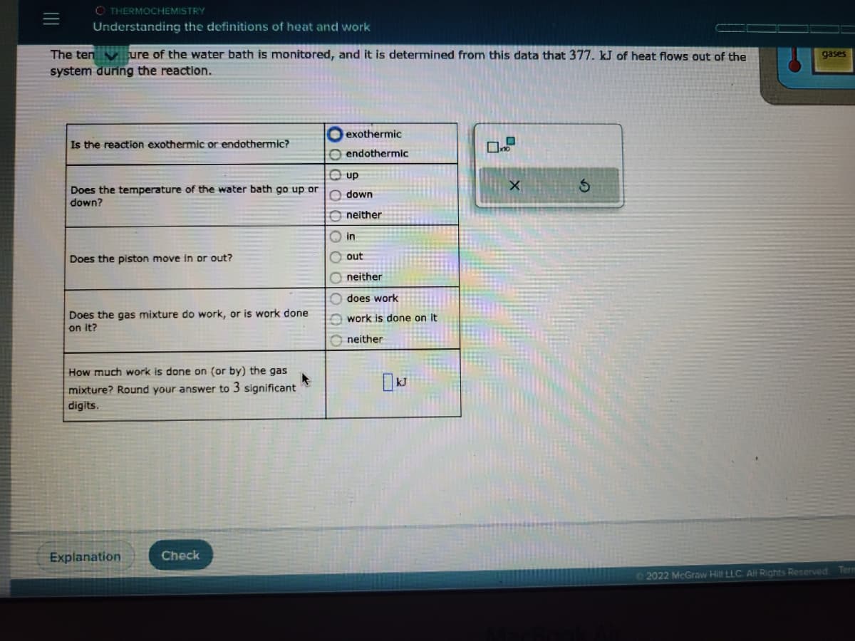 OTHERMOCHEMISTRY
Understanding the definitions of heat and work
The tenure of the water bath is monitored, and it is determined from this data that 377. kJ of heat flows out of the
system during the reaction.
Is the reaction exothermic or endothermic?
Does the temperature of the water bath go up or
down?
Does the piston move in or out?
Does the gas mixture do work, or is work done
on it?
How much work is done on (or by) the gas
mixture? Round your answer to 3 significant
digits.
Explanation
Check
exothermic
Oendothermic
Ⓒup
Odown
00000
neither
in
out
Oneither
does work
work is done on it
neither
X
S
gases
Ⓒ2022 McGraw Hill LLC. All Rights Reserved. Tern