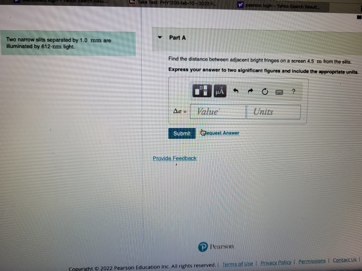 Search Resu
Two narrow slits separated by 1.0 mm are
illuminated by 612-nm light.
His Take Test: PHY1200-lab-10-2022 F...
▼
Part A
Find the distance between adjacent bright fringes on a screen 4.5 m from the slits.
Express your answer to two significant figures and include the appropriate units.
Δα =
Submit
μA
Value
Provide Feedback
y pearson login - Yahoo Search Result...
equest Answer
Pearson
Units
?
Copyright © 2022 Pearson Education Inc. All rights reserved. | Terms of Use | Privacy Policy | Permissions | Contact Us |