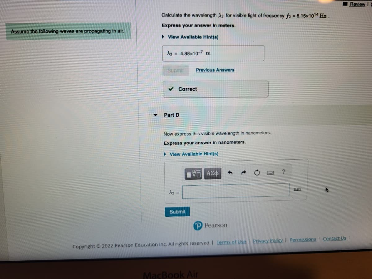 Assume the following waves are propagating in air.
Calculate the wavelength A2 for visible light of frequency f2 = 6.15x1014 Hz.
Express your answer in meters.
►View Available Hint(s)
A2 = 4.88x10-7 m
Bubmit
✓ Correct
Part D
Previous Answers
Now express this visible wavelength in nanometers.
Express your answer in nanometers.
► View Available Hint(s)
λη =
Submit
||| ΑΣΦ
P Pearson
?
MacBook Air
nm
Copyright © 2022 Pearson Education Inc. All rights reserved. | Terms of Use | Privacy Policy | Permissions Contact Us |
Review I C