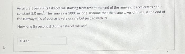 An aircraft begins its takeoff roll starting from rest at the end of the runway. It accelerates at a
constant 5.0 m/s². The runway is 1800 m long. Assume that the plane takes off right at the end of
the runway (this of course is very unsafe but just go with it).
How long (in seconds) did the takeoff roll last?
134.16