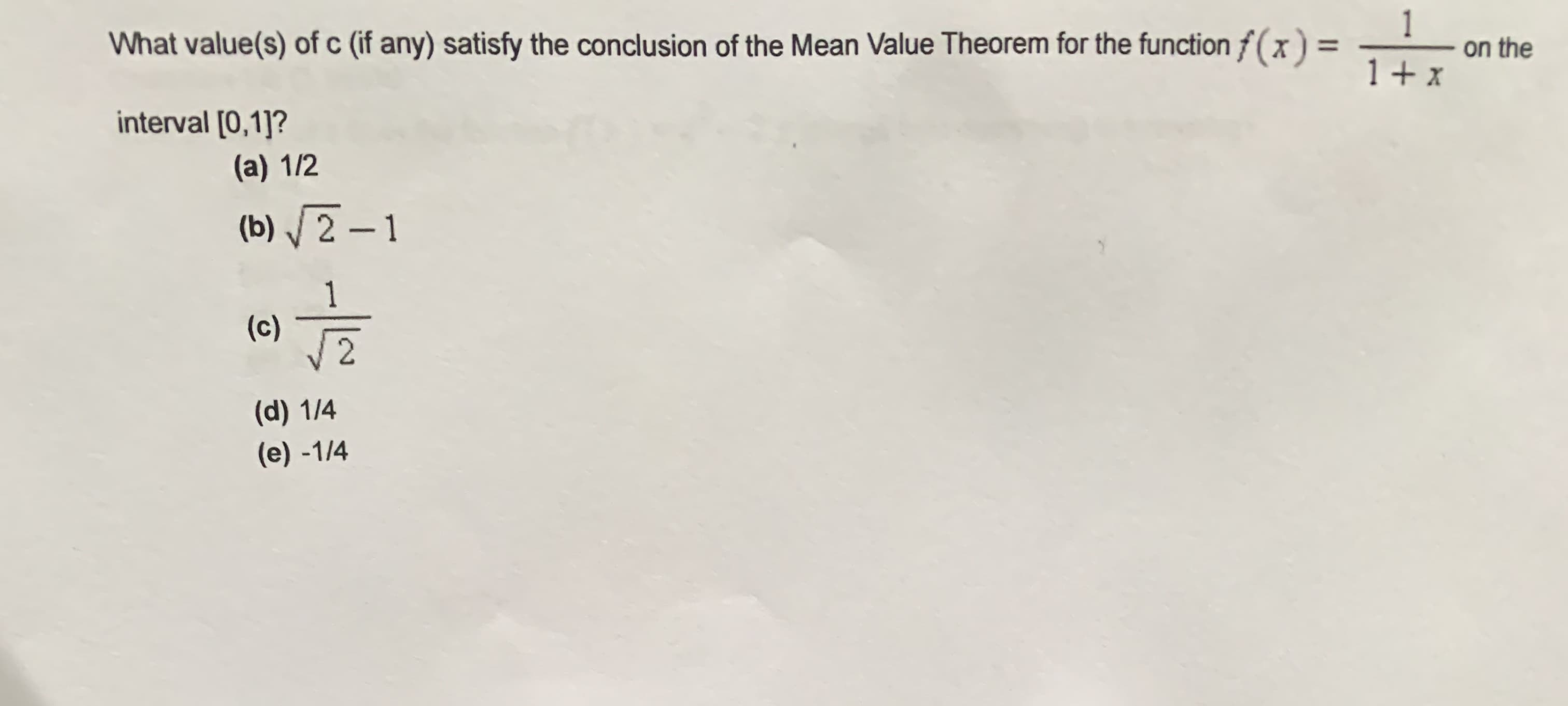 What value(s) of c (if any) satisfy the conclusion of the Mean Value Theorem for the function f(x) =
1
on the
1 + x
interval [0,1]?
(a) 1/2
(b) / 2 – 1
(c)
(d) 1/4
(e) -1/4
