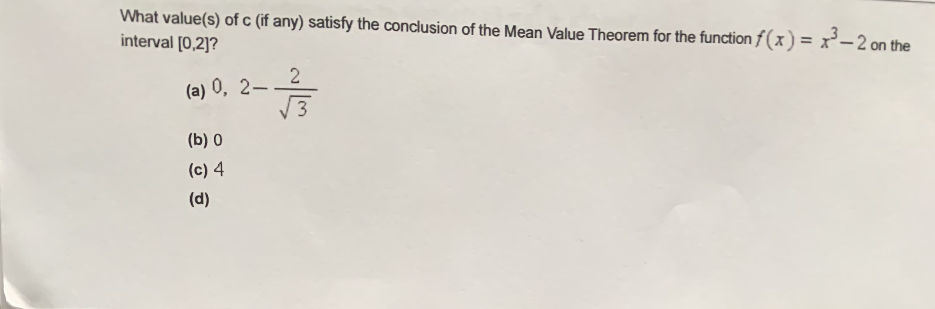 What value(s) of c (if any) satisfy the conclusion of the Mean Value Theorem for the function f(x) = x²-2 on the
interval [0,2]?
(a) 0, 2–
3
(b) 0
(c) 4
(d)
