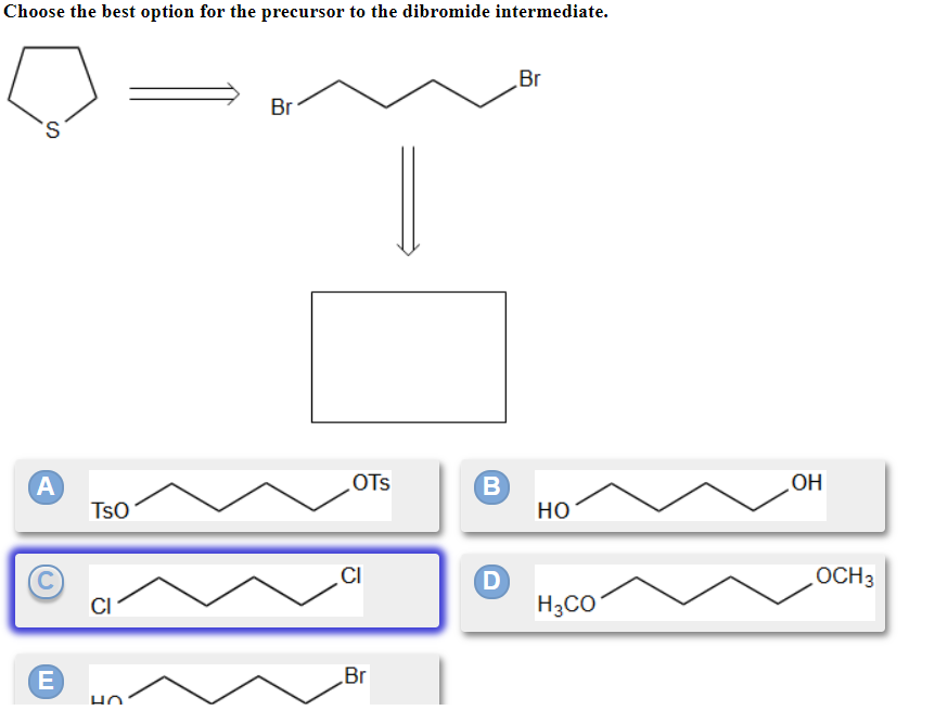 Choose the best option for the precursor to the dibromide intermediate.
S
A
E
TSO
Br
OTS
CI
Br
B
D
Br
HO
H3CO
OH
OCH 3