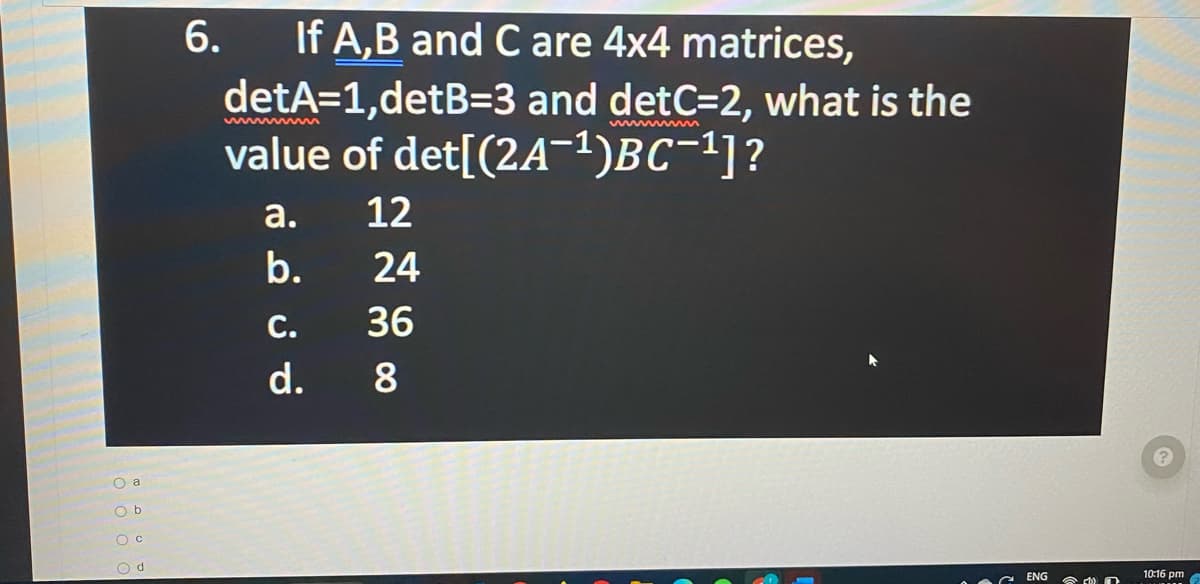 O a
Ob
O C
Od
6.
If A,B and C are 4x4 matrices,
detA=1,detB=3 and detC=2, what is the
value of det[(2A-¹)BC-¹]?
a.
b.
C.
d.
12
24
36
8
ENG
(1)
10:16 pm