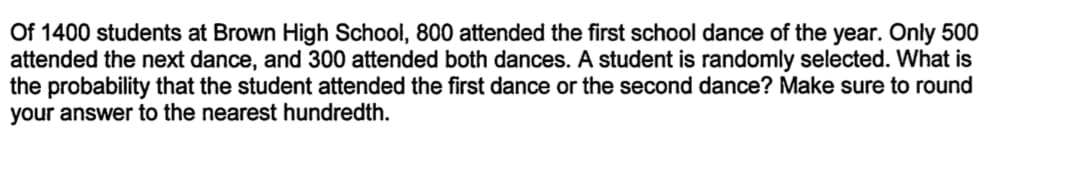 Of 1400 students at Brown High School, 800 attended the first school dance of the year. Only 500
attended the next dance, and 300 attended both dances. A student is randomly selected. What is
the probability that the student attended the first dance or the second dance? Make sure to round
your answer to the nearest hundredth.
