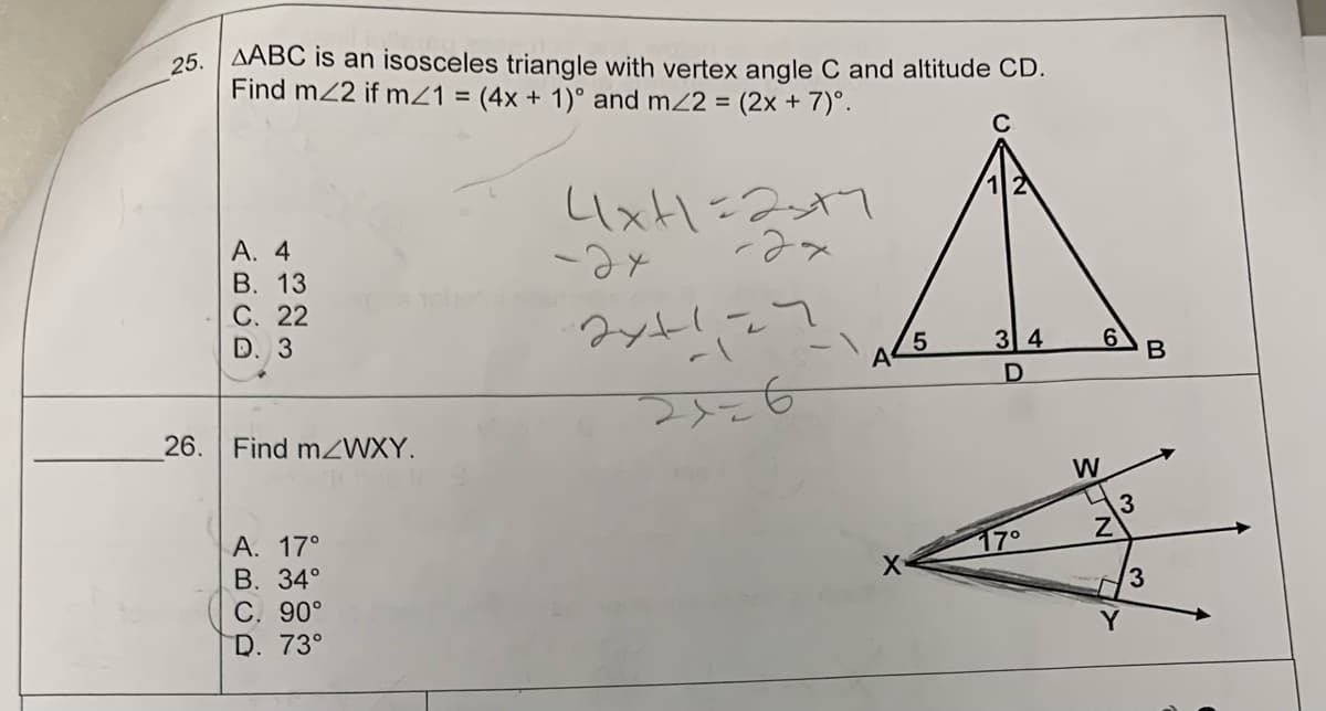 25. AABC is an isosceles triangle with vertex angle C and altitude CD.
Find m/2 if m/1 = (4x + 1)° and m/2 = (2x + 7)°º.
26.
A. 4
B. 13
C. 22
D. 3
Find m/WXY.
A. 17°
B. 34°
C. 90°
D. 73°
4x+1=23+7
-2x
-ах
2x+1=7
A
X
5
3 4
17°
W
6
Z
3
Y
B
3