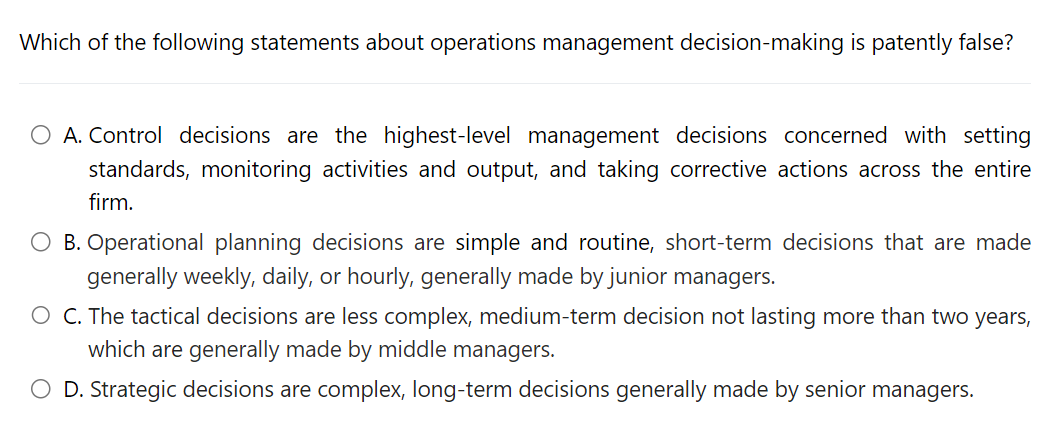 Which of the following statements about operations management decision-making is patently false?
O A. Control decisions are the highest-level management decisions concerned with setting
standards, monitoring activities and output, and taking corrective actions across the entire
firm.
B. Operational planning decisions are simple and routine, short-term decisions that are made
generally weekly, daily, or hourly, generally made by junior managers.
O C. The tactical decisions are less complex, medium-term decision not lasting more than two years,
which are generally made by middle managers.
O D. Strategic decisions are complex, long-term decisions generally made by senior managers.