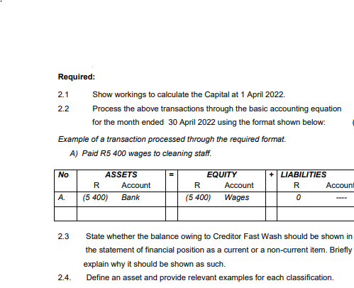 Required:
2.1
Show workings to calculate the Capital at 1 April 2022.
2.2
Process the above transactions through the basic accounting equation
for the month ended 30 April 2022 using the format shown below:
Example of a transaction processed through the required format.
A) Paid R5 400 wages to cleaning staff.
No
ASSETS
EQUITY
LIABILITIES
R
Account
R
Account
R
Account
А.
(5 400)
Bank
(5 400)
Wages
2.3
State whether the balance owing to Creditor Fast Wash should be shown in
the statement of financial position as a current or a non-current item. Briefly
explain why it should
e shown as such.
2.4.
Define an asset and provide relevant examples for each classification.
