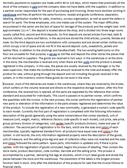 Normally payments to suppliers are made within 90 to 120 days, which means that practically all the
stock of the company is paid and the company does not have debts with the suppliers. In addition to
a partner owner responsible for the part of purchasing and invoicing, three more stockists working in
warehouse and they all perform the same functions: receipt and goods Conference, separation,
labelling, distribution models for sales, inventory, surveys organization, as well as assist the sellers in
search for parts. The three employees, only one makes use of the system. The major difficulties
encountered in the sector are the lack of space for storage of the products and the weight load. With
approximately 211 m², the deposit is located above the shop, and is divided into three large rooms
usually called first, second and third deposits. On first deposit are stored articles from bed, bath &
beyond, kitchen, curtains and fabrics. In the second are stored the child articles, juvenile, female and
male. On the third deposit are two workstations with computers and are stored winter clothes too,
which occupy a lot of space and do not fit in the second deposit: suits, sweatshirts, jackets and
leather fibre, in addition to the stockings and handkerchiefs. The two existing bathrooms on this
floor are unusable for that purpose; a serves as old files and deposit the other stores the pieces that
will be returned to suppliers. The goods are received in two ways: in the warehouse or at the store.
In the store, the merchandise is received only when there are few units and the product is already
registered in the company. In this case, the pieces are usually received by the Manager or by the
sales supervisor, that make the Conference the amount received to the note and already offer the
product for sale, without going through the deposit and not including the goods received in the
system, or is the inventory control these goods do not exist in the store.
However, most of the deliveries are made in the warehouse, where they are received by the broker,
which confers on the volume received and directs to the respective storage location. After this first
Conference, the received box is opened, all the parts are separated by the reference that comes
standard and accounted for individually. This count is passed on to partner owner, which confirms
the quantities with the invoice. In the next process, the owner performs the registration of partner
new parts or alteration of the information in the parts already registered and determines the value
of the product. To include the registration of a new commodity, is generated a numeric code specific
to each model. Currently the first part of registration is completed with the following information:
description of the goods (generally using the same nomenclature that comes standard), unit of
measure (unit, weight, metro), reference (factory code specific to each model), cost price, sale price,
group (primary Division of categories), cost center (specific products Division), make and year of
collection. The second part of registration is for the bars, which are the sizes and colors of each
merchandise, typically registered standard form: all products have equal sizes and colors in the
system. In old records, the only information registered properly were the description of the goods,
unit of measure, and the selling price-tag and year of collection often were not inserted and the sizes
and colors followed the same pattern. Spare parts, information is updated only if there is price
update. With the registration of goods concluded, begins the process of labelling. Then contain the
store name, product description, code number, barcode and the selling price. This process is
accomplished by a partner, delivering the tags at stockists, which in turn label goods and divide the
pieces between the store and the warehouse. The placement of the labels is the longest process
function held in stock. Only after the distribution of the products for sale that the invoice follows to
financial clerks.