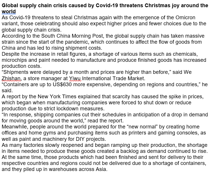 Global supply chain crisis caused by Covid-19 threatens Christmas joy around the
world
As Covid-19 threatens to steal Christmas again with the emergence of the Omicron
variant, those celebrating should also expect higher prices and fewer choices due to the
global supply chain crisis.
According to the South China Morning Post, the global supply chain has taken massive
strain since the start of the pandemic, which continues to affect the flow of goods from
China and has led to rising shipment costs.
Despite the increase in retail figures, a shortage of various items such as chemicals,
microchips and paint needed to manufacture and produce finished goods has increased
production costs.
"Shipments were delayed by a month and prices are higher than before," said We
Zhishan, a store manager at Yiwu, International Trade Market.
"Containers are up to US$630 more expensive, depending on regions and countries," he
said.
A report by the New York Times explained that scarcity has caused the spike in prices,
which began when manufacturing companies were forced to shut down or reduce
production due to strict lockdown measures.
"In response, shipping companies cut their schedules in anticipation of a drop in demand
for moving goods around the world," read the report.
Meanwhile, people around the world prepared for the "new normal" by creating home
offices and home gyms and purchasing items such as printers and gaming consoles, as
well as paint and machinery for DIY projects.
As many factories slowly reopened and began ramping up their production, the shortage
in items needed to produce these goods created a backlog as demand continued to rise.
At the same time, those products which had been finished and sent for delivery to their
respective countries and regions could not be delivered due to a shortage of containers,
and they piled up in warehouses across Asia.