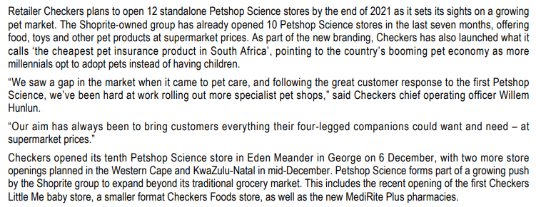 Retailer Checkers plans to open 12 standalone Petshop Science stores by the end of 2021 as it sets its sights on a growing
pet market. The Shoprite-owned group has already opened 10 Petshop Science stores in the last seven months, offering
food, toys and other pet products at supermarket prices. As part of the new branding, Checkers has also launched what it
calls 'the cheapest pet insurance product in South Africa', pointing to the country's booming pet economy as more
millennials opt to adopt pets instead of having children.
"We saw a gap in the market when it came to pet care, and following the great customer response to the first Petshop
Science, we've been hard at work rolling out more specialist pet shops," said Checkers chief operating officer Willem
Hunlun.
"Our aim has always been to bring customers everything their four-legged companions could want and need - at
supermarket prices."
Checkers opened its tenth Petshop Science store in Eden Meander in George on 6 December, with two more store
openings planned in the Western Cape and KwaZulu-Natal in mid-December. Petshop Science forms part of a growing push
by the Shoprite group to expand beyond its traditional grocery market. This includes the recent opening of the first Checkers
Little Me baby store, a smaller format Checkers Foods store, as well as the new MediRite Plus pharmacies.