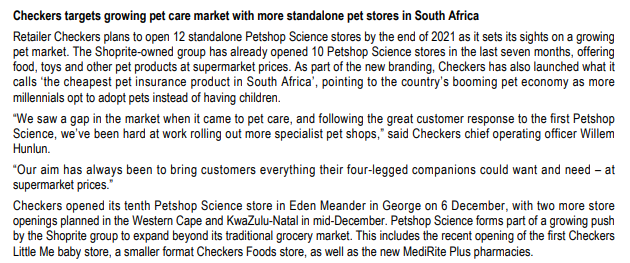 Checkers targets growing pet care market with more standalone pet stores in South Africa
Retailer Checkers plans to open 12 standalone Petshop Science stores by the end of 2021 as it sets its sights on a growing
pet market. The Shoprite-owned group has already opened 10 Petshop Science stores in the last seven months, offering
food, toys and other pet products at supermarket prices. As part of the new branding, Checkers has also launched what it
calls 'the cheapest pet insurance product in South Africa', pointing to the country's booming pet economy as more
millennials opt to adopt pets instead of having children.
"We saw a gap in the market when it came to pet care, and following the great customer response to the first Petshop
Science, we've been hard at work rolling out more specialist pet shops," said Checkers chief operating officer Willem
Hunlun.
"Our aim has always been to bring customers everything their four-legged companions could want and need - at
supermarket prices.
Checkers opened its tenth Petshop Science store in Eden Meander in George on 6 December, with two more store
openings planned in the Western Cape and KwaZulu-Natal in mid-December. Petshop Science forms part of a growing push
by the Shoprite group to expand beyond its traditional grocery market. This includes the recent opening of the first Checkers
Little Me baby store, a smaller format Checkers Foods store, as well as the new MediRite Plus pharmacies.