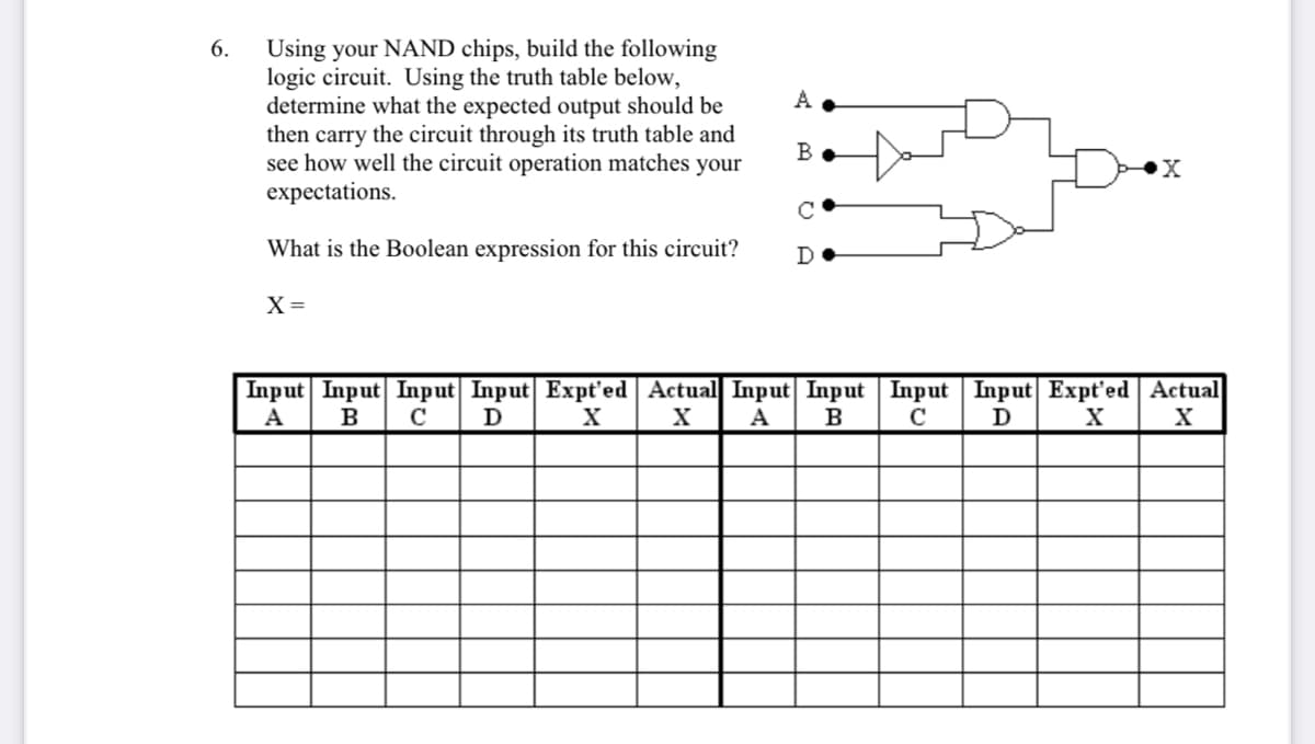 6.
Using your NAND chips, build the following
logic circuit. Using the truth table below,
determine what the expected output should be
then carry the circuit through its truth table and
see how well the circuit operation matches your
expectations.
C
What is the Boolean expression for this circuit?
D
X=
Input Input Input| Input Expt'ed Actual Input| Input Input | Input Expt'ed | Actual
A
B
C
D
X
A
B
C
D
X
X
