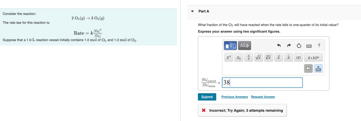 Part A
Consider the reaction:
2 03 (9) → 3 O2(9)
The rate law for this reaction is:
What fraction of the O3 will have reacted when the rate falls to one-quarter of its initial value?
Express your answer using two significant figures.
Rate = k
[O2]
Suppose that a 1.0-L reaction vessel initially contains 1.0 mol of Oz and 1.0 mol of O2.
?
xª
b
|X|
x•10"
(O3]reacted
38
[O3]initial
Submit
Previous Answers Request Answer
X Incorrect; Try Again; 3 attempts remaining
