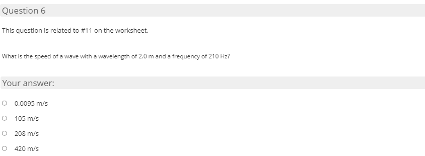 Question 6
This question is related to #11 on the worksheet.
What is the speed of a wave with a wavelength of 2.0 m and a frequency of 210 Hz?
Your answer:
O 0.0095 m/s
105 m/s
208 m/s
420 m/s
