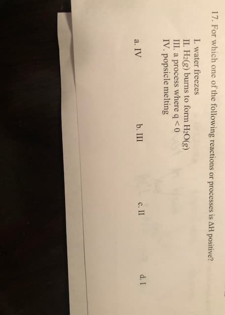 17. For which one of the following reactions or processes is AH positive?
I. water freezes
II. H2(g) burns to form H2O(g)
III. a process where q<0
IV. popsicle melting
b. III
с. II
d. I
а. IV
