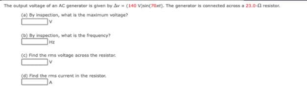 The output voltage of an AC generator is given by Av - (140 V)sin(70oxt). The generator is connected across a 23.0-a resistor.
(a) By inspection, what is the maximum voltage?
(b) By inspection, what is the frequency?
Hz
(c) Find the rms voltage across the resistor.
(d) Find the rms current in the resistor.

