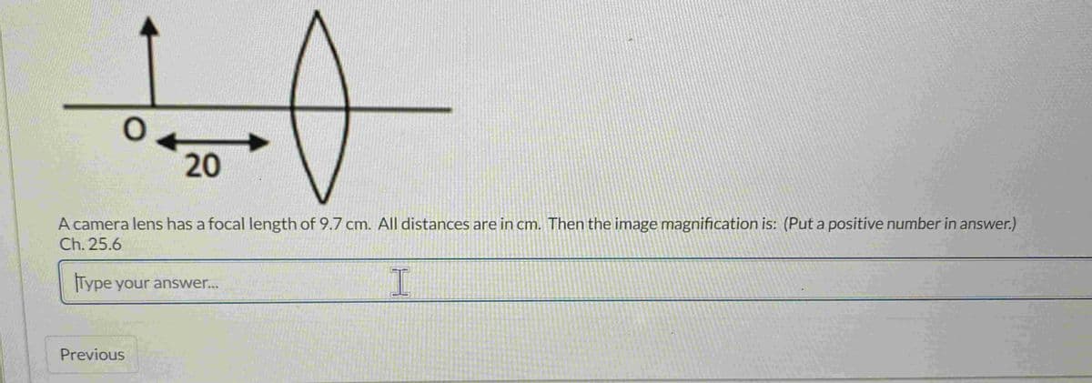 10
20
A camera lens has a focal length of 9.7 cm. All distances are in cm. Then the image magnification is: (Put a positive number in answer.)
Ch.25.6
Type your answer...
I
Previous