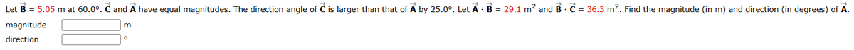 m
Let B = 5.05 m at 60.0°. C and A have equal magnitudes. The direction angle of Ĉ is larger than that of A by 25.0°. Let A · B =
magnitude
.
.
29.1 m² and B C = 36.3 m². Find the magnitude (in m) and direction (in degrees) of A.
direction