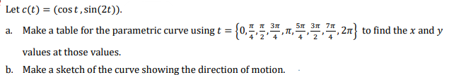 Let c(t) = (cost, sin(2t)).
a. Make a table for the parametric curve using t = {0,7,7,7,7, 2n} to find the x and y
4
values at those values.
b. Make a sketch of the curve showing the direction of motion.
3