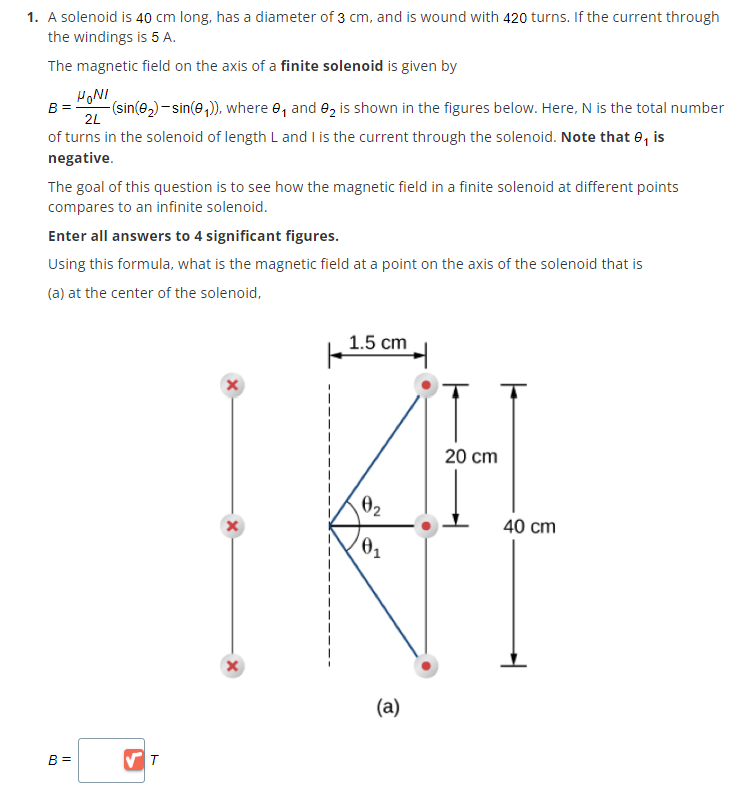 1. A solenoid is 40 cm long, has a diameter of 3 cm, and is wound with 420 turns. If the current through
the windings is 5 A.
The magnetic field on the axis of a finite solenoid is given by
HONI
B=
2L
-(sin(0₂) - sin(0₁)), where ₁ and ₂ is shown in the figures below. Here, N is the total number
of turns in the solenoid of length L and I is the current through the solenoid. Note that 8, is
negative.
The goal of this question is to see how the magnetic field in a finite solenoid at different points
compares to an infinite solenoid.
Enter all answers to 4 significant figures.
Using this formula, what is the magnetic field at a point on the axis of the solenoid that is
(a) at the center of the solenoid,
B =
✔T
1.5 cm
x
20 cm
| FL
x
0₂
0₁
40 cm
x
(a)