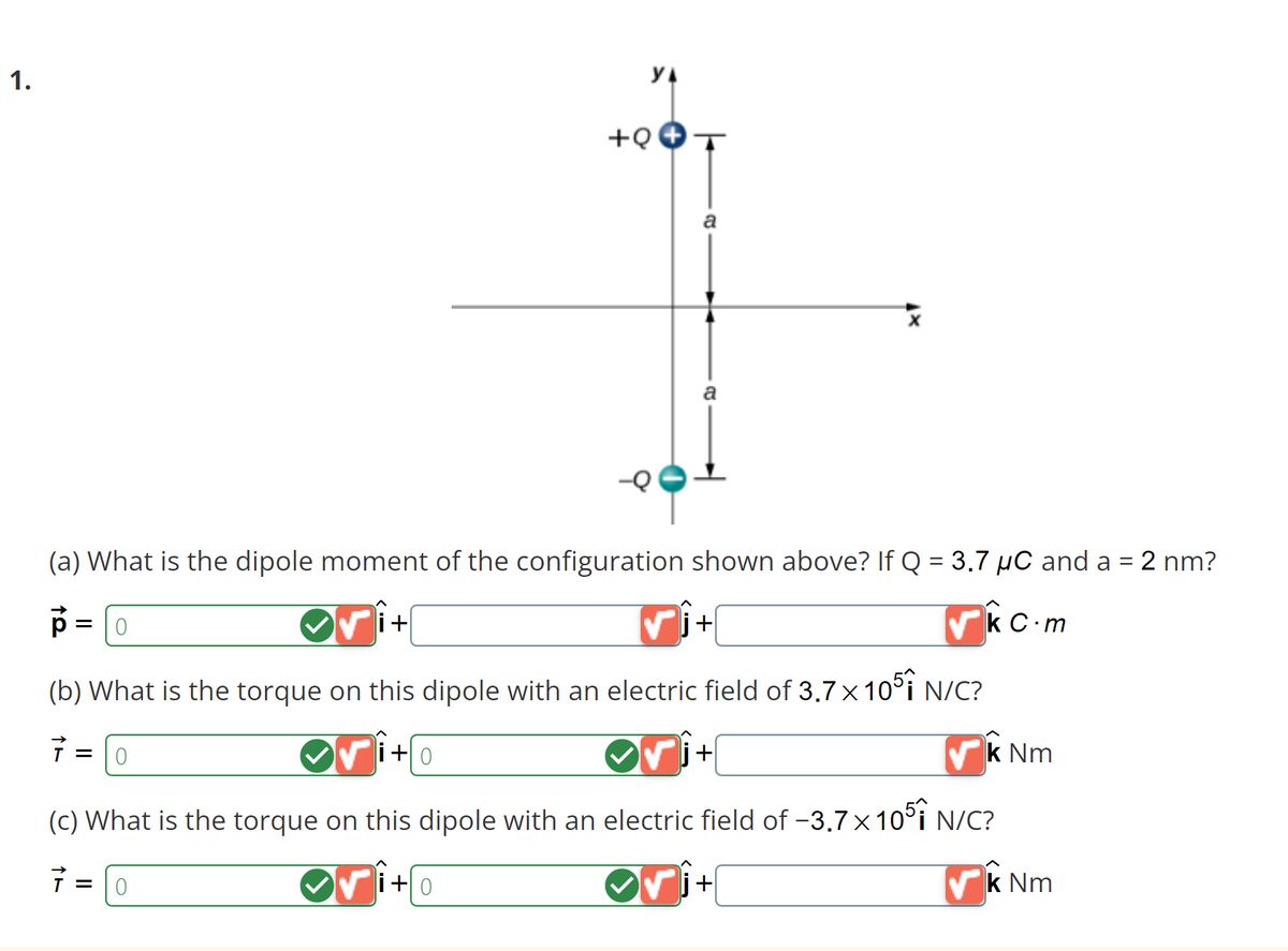 1.
(a) What is the dipole moment of the configuration shown above? If Q = 3.7 µC and a = 2 nm?
p = [0
√j+
k C.m
(b) What is the torque on this dipole with an electric field of 3.7 × 1051 N/C?
7
= 0
i+
= 0
+Q
✓i+0
j+
(c) What is the torque on this dipole with an electric field of -3.7x1051 N/C?
7 =
a
+0
+
k Nm
k Nm