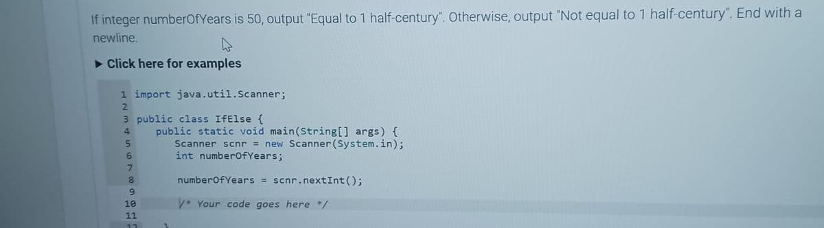 If integer numberOfYears is 50, output "Equal to 1 half-century". Otherwise, output "Not equal to 1 half-century". End with a
newline.
▶ Click here for examples
1 import java.util.Scanner;
HEM & in to00 L
2
3 public class IfElse {
4
5
6
7
8
9
10
11
12
public static void main(String[] args) {
Scanner scnr = new Scanner(System.in);
int numberOfYears;
numberOf Years = scnr.nextInt();
V* Your code goes here */