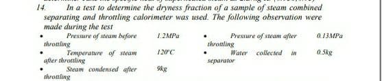 In a test to determine the dryness fraction of a sample of steam combined
separating and throttling calorimeter was used. The following observation were
made during the test
Pressure of steam before
14.
1.2MPa
Pressure of steam after
0.13MPA
throttling
throtling
Temperature of steam
120C
Water
collected
in
0.5kg
after throttling
separator
Steam condensed after
9kg
throuling
