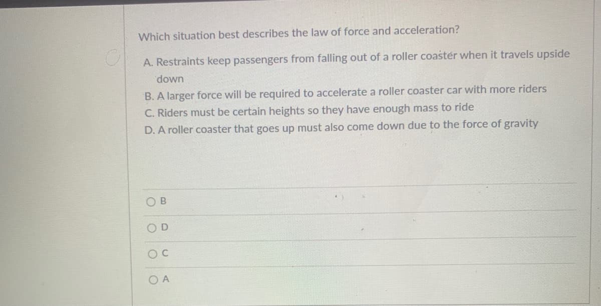 Which situation best describes the law of force and acceleration?
A. Restraints keep passengers from falling out of a roller coastér when it travels upside
down
B. A larger force will be required to accelerate a roller coaster car with more riders
C. Riders must be certain heights so they have enough mass to ride
D. A roller coaster that goes up must also come down due to the force of gravity
O B
OD
O A
