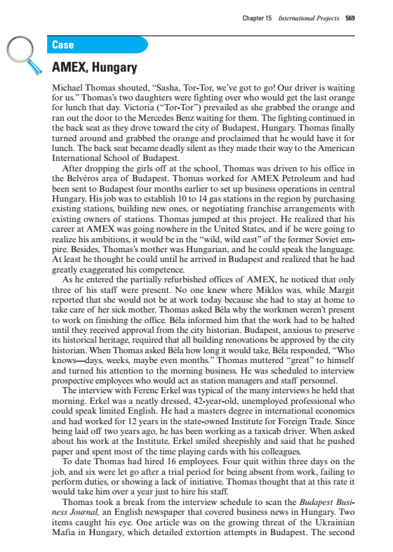 Chapter 15 International Projects 569
Case
AMEX, Hungary
Michael Thomas shouted, “Sasha, Tor-Tor, we've got to go! Our driver is waiting
for us." Thomas's two daughters were fighting over who would get the last orange
for lunch that day. Victoria (“Tor-Tor") prevailed as she grabbed the orange and
ran out the door to the Mercedes Benz waiting for them. The fighting continued in
the back seat as they drove toward the city of Budapest, Hungary. Thomas finally
turned around and grabbed the orange and proclaimed that he would have it for
lunch. The back seat became deadly silent as they made their way to the American
International School of Budapest.
After dropping the girls off at the school, Thomas was driven to his office in
the Belvéros area of Budapest. Thomas worked for AMEX Petroleum and had
been sent to Budapest four months earlier to set up business operations in central
Hungary. His job was to establish 10 to 14 gas stations in the region by purchasing
existing stations, building new ones, or negotiating franchise arrangements with
existing owners of stations. Thomas jumped at this project. He realized that his
career at AMEX was going nowhere in the United States, and if he were going to
realize his ambitions, it would be in the "wild, wild east" of the former Soviet em-
pire. Besides, Thomas's mother was Hungarian, and he could speak the language.
At least he thought he could until he arrived in Budapest and realized that he had
greatly exaggerated his competence.
As he entered the partially refurbished offices of AMEX, he noticed that only
three of his staff were present. No one knew where Miklos was, while Margit
reported that she would not be at work today because she had to stay at home to
take care of her sick mother. Thomas asked Béla why the workmen weren't present
to work on finishing the office. Béla informed him that the work had to be halted
until they received approval from the city historian. Budapest, anxious to preserve
its historical heritage, required that all building renovations be approved by the city
historian. When Thomas asked Béla how long it would take, Béla responded, “Who
knows-days, weeks, maybe even months." Thomas muttered "great" to himself
and turned his attention to the morning business. He was scheduled to interview
prospective employees who would act as station managers and staff personnel.
The interview with Ferenc Erkel was typical of the many interviews he held that
morning. Erkel was a neatly dressed, 42-year-old, unemployed professional who
could speak limited English. He had a masters degree in international economics
and had worked for 12 years in the state-owned Institute for Foreign Trade. Since
being laid off two years ago, he has been working as a taxicab driver. When asked
about his work at the Institute, Erkel smiled sheepishly and said that he pushed
paper and spent most of the time playing cards with his colleagues.
To date Thomas had hired 16 employees. Four quit within three days on the
job, and six were let go after a trial period for being absent from work, failing to
perform duties, or showing a lack of initiative. Thomas thought that at this rate it
would take him over a year just to hire his staff.
Thomas took a break from the interview schedule to scan the Budapest Busi-
ness Journal, an English newspaper that covered business news in Hungary. Two
items caught his eye. One article was on the growing threat of the Ukrainian
Mafia in Hungary, which detailed extortion attempts in Budapest. The second
