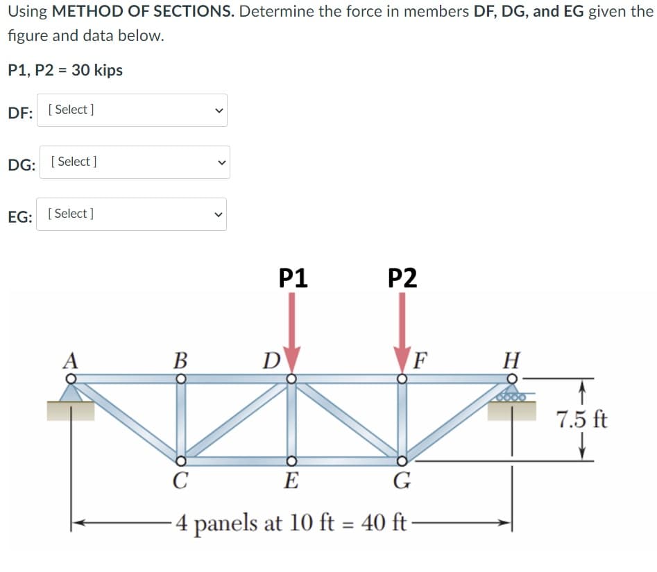 Using METHOD OF SECTIONS. Determine the force in members DF, DG, and EG given the
figure and data below.
P1, P2 = 30 kips
DF: [ Select ]
DG: [ Select ]
EG: [ Select ]
P1
P2
В
D
F
H
7.5 ft
C
E
G
4 panels at 10 ft = 40 ft
>
>
>
