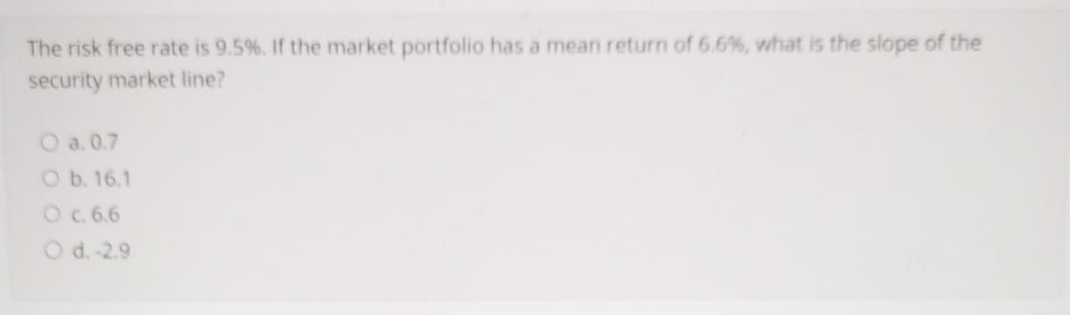 The risk free rate is 9.5%. If the market portfolio has a mean return of 6.6%, what is the slope of the
security market line?
O a. 0.7
O b. 16.1
O c. 6.6
O d.-2.9