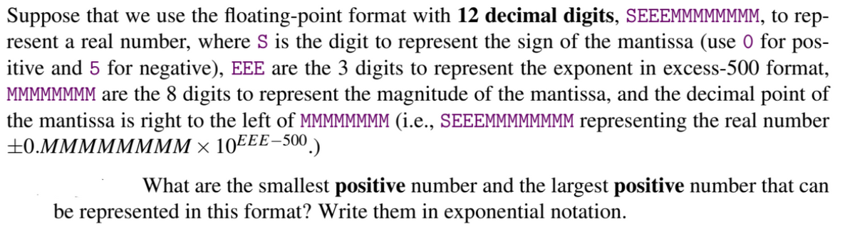 Suppose that we use the floating-point format with 12 decimal digits, SEEEMMMMMMMM, to rep-
resent a real number, where S is the digit to represent the sign of the mantissa (use 0 for pos-
itive and 5 for negative), EEE are the 3 digits to represent the exponent in excess-500 format,
MMMMMMMM are the 8 digits to represent the magnitude of the mantissa, and the decimal point of
the mantissa is right to the left of MMMMMMMM (i.e., SEEEMMMMMMMM representing the real number
+0.MMMMMMMM × 10EEE-500)
What are the smallest positive number and the largest positive number that can
be represented in this format? Write them in exponential notation.