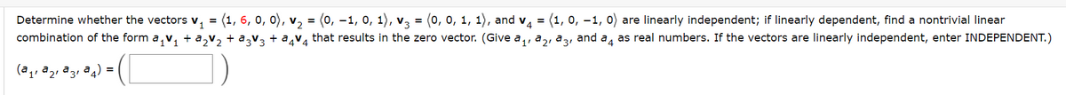 Determine whether the vectors V₁ = (1, 6, 0, 0), v₂ = (0, -1, 0, 1), v3 = (0, 0, 1, 1), and v₁ = (1, 0, -1, are linearly independent; if linearly dependent, find a nontrivial linear
combination of the form a₁v₁ + a₂V₂ + ª3V3 + ²4V4 that results in the zero vector. (Give a ₁, ₂, 3, and 4 as real numbers. If the vectors are linearly independent, enter INDEPENDENT.)
(²₁, ²₂, ²3₁²)
=